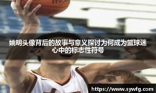 姚明头像背后的故事与意义探讨为何成为篮球迷心中的标志性符号