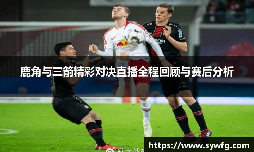 鹿角与三箭精彩对决直播全程回顾与赛后分析