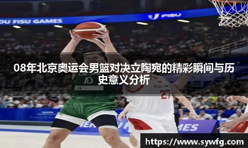 08年北京奥运会男篮对决立陶宛的精彩瞬间与历史意义分析