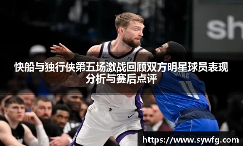 快船与独行侠第五场激战回顾双方明星球员表现分析与赛后点评